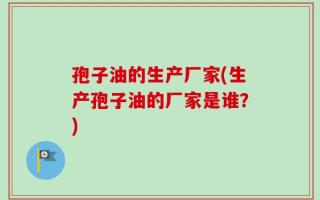 孢子油的生产厂家(生产孢子油的厂家是谁？)