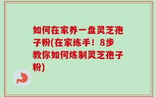 如何在家养一盘灵芝孢子粉(在家练手！8步教你如何炼制灵芝孢子粉)