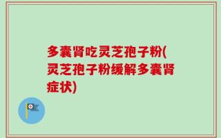 多囊肾吃灵芝孢子粉(灵芝孢子粉缓解多囊肾症状)