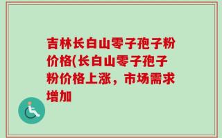吉林长白山零子孢子粉价格(长白山零子孢子粉价格上涨，市场需求增加