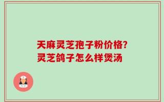 天麻灵芝孢子粉价格？灵芝鸽子怎么样煲汤