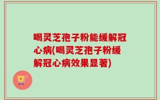 喝灵芝孢子粉能缓解冠心病(喝灵芝孢子粉缓解冠心病效果显著)