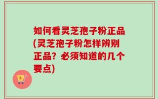 如何看灵芝孢子粉正品(灵芝孢子粉怎样辨别正品？必须知道的几个要点)