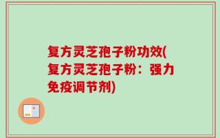 复方灵芝孢子粉功效(复方灵芝孢子粉：强力免疫调节剂)