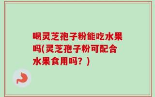 喝灵芝孢子粉能吃水果吗(灵芝孢子粉可配合水果食用吗？)