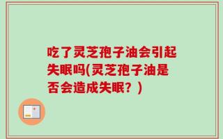吃了灵芝孢子油会引起失眠吗(灵芝孢子油是否会造成失眠？)