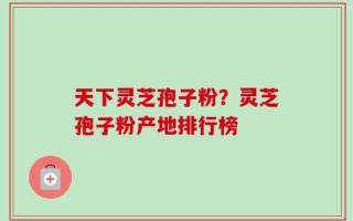 天下灵芝孢子粉？灵芝孢子粉产地排行榜