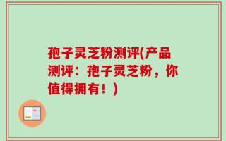 孢子灵芝粉测评(产品测评：孢子灵芝粉，你值得拥有！)