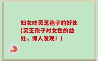 妇女吃灵芝孢子的好处(灵芝孢子对女性的益处，惊人发现！)