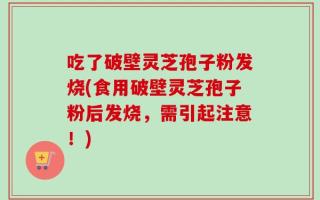 吃了破壁灵芝孢子粉发烧(食用破壁灵芝孢子粉后发烧，需引起注意！)