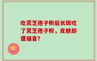 吃灵芝孢子粉后长斑吃了灵芝孢子粉，皮肤却遭福音？
