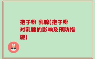 孢子粉 乳腺(孢子粉对乳腺的影响及预防措施)