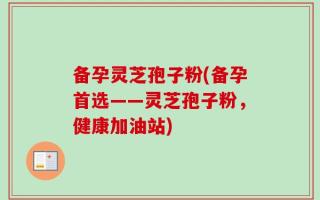 备孕灵芝孢子粉(备孕首选——灵芝孢子粉，健康加油站)