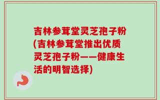 吉林参茸堂灵芝孢子粉(吉林参茸堂推出优质灵芝孢子粉——健康生活的明智选择)