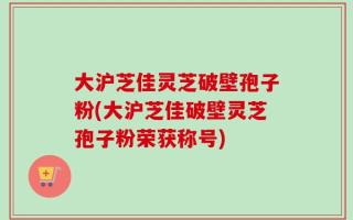 大沪芝佳灵芝破壁孢子粉(大沪芝佳破壁灵芝孢子粉荣获称号)