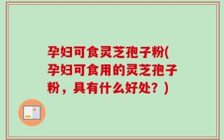 孕妇可食灵芝孢子粉(孕妇可食用的灵芝孢子粉，具有什么好处？)