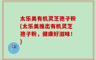 太乐美有机灵芝孢子粉(太乐美推出有机灵芝孢子粉，健康好滋味！)