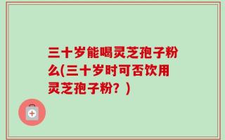 三十岁能喝灵芝孢子粉么(三十岁时可否饮用灵芝孢子粉？)
