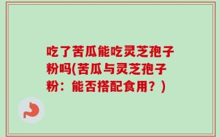吃了苦瓜能吃灵芝孢子粉吗(苦瓜与灵芝孢子粉：能否搭配食用？)