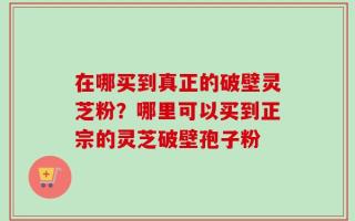 在哪买到真正的破壁灵芝粉？哪里可以买到正宗的灵芝破壁孢子粉