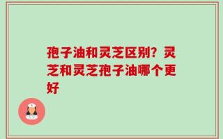 孢子油和灵芝区别？灵芝和灵芝孢子油哪个更好