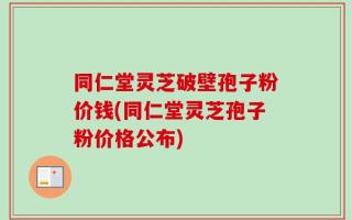 同仁堂灵芝破壁孢子粉价钱(同仁堂灵芝孢子粉价格公布)
