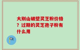 大别山破壁灵芝粉价格？过期的灵芝孢子粉有什么用