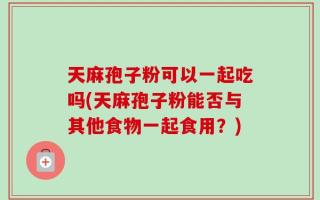 天麻孢子粉可以一起吃吗(天麻孢子粉能否与其他食物一起食用？)
