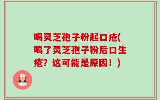 喝灵芝孢子粉起口疮(喝了灵芝孢子粉后口生疮？这可能是原因！)
