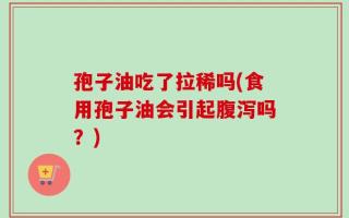 孢子油吃了拉稀吗(食用孢子油会引起腹泻吗？)