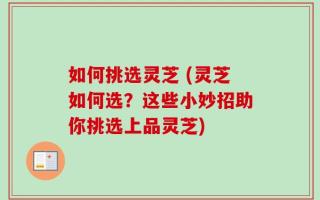 如何挑选灵芝 (灵芝如何选？这些小妙招助你挑选上品灵芝)