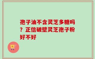 孢子油不含灵芝多糖吗？正信破壁灵芝孢子粉好不好