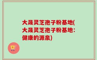 大晟灵芝孢子粉基地(大晟灵芝孢子粉基地：健康的源泉)