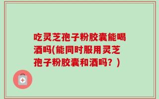 吃灵芝孢子粉胶囊能喝酒吗(能同时服用灵芝孢子粉胶囊和酒吗？)