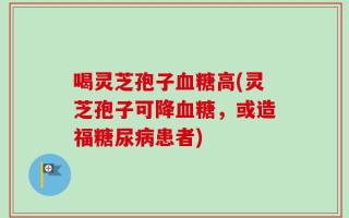 喝灵芝孢子血糖高(灵芝孢子可降血糖，或造福糖尿病患者)