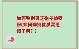 如何鉴别灵芝孢子破壁粉(如何辨别优质灵芝孢子粉？)