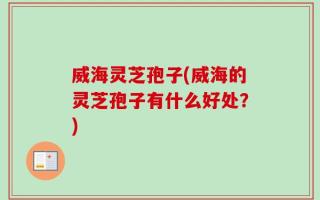威海灵芝孢子(威海的灵芝孢子有什么好处？)
