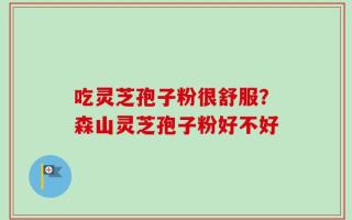 吃灵芝孢子粉很舒服？森山灵芝孢子粉好不好