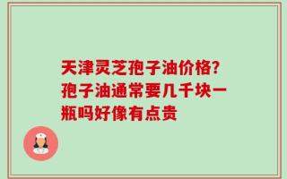 天津灵芝孢子油价格？孢子油通常要几千块一瓶吗好像有点贵