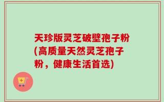 天珍版灵芝破壁孢子粉(高质量天然灵芝孢子粉，健康生活首选)