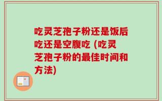 吃灵芝孢子粉还是饭后吃还是空腹吃 (吃灵芝孢子粉的最佳时间和方法)
