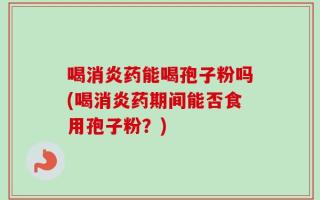 喝消炎药能喝孢子粉吗(喝消炎药期间能否食用孢子粉？)