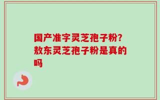 国产准字灵芝孢子粉？敖东灵芝孢子粉是真的吗