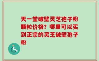 天一堂破壁灵芝孢子粉颗粒价格？哪里可以买到正宗的灵芝破壁孢子粉