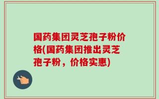 国药集团灵芝孢子粉价格(国药集团推出灵芝孢子粉，价格实惠)