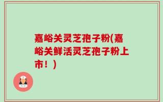 嘉峪关灵芝孢子粉(嘉峪关鲜活灵芝孢子粉上市！)