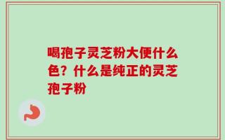 喝孢子灵芝粉大便什么色？什么是纯正的灵芝孢子粉