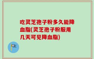 吃灵芝孢子粉多久能降血脂(灵芝孢子粉服用几天可见降血脂)