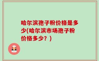哈尔滨孢子粉价格是多少(哈尔滨市场孢子粉价格多少？)