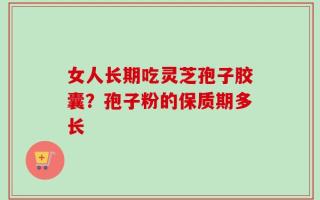 女人长期吃灵芝孢子胶囊？孢子粉的保质期多长